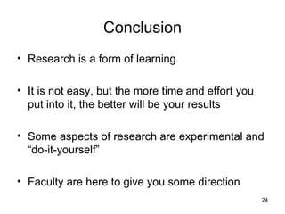 Conclusion Research is a form of learning It is not easy, but the more time and effort you put into it, the better will be your results Some aspects of research are experimental and “do-it-yourself” Faculty are here to give you some direction 