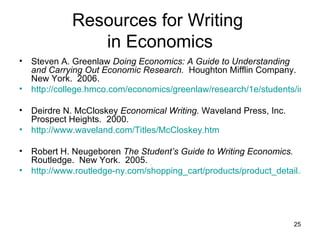 Resources for Writing  in Economics Steven A. Greenlaw  Doing Economics: A Guide to Understanding and Carrying Out Economic Research.   Houghton Mifflin Company.  New York.  2006. http://college.hmco.com/economics/greenlaw/research/1e/students/index.html Deirdre N. McCloskey  Economical Writing.  Waveland Press, Inc.  Prospect Heights.  2000. http://www.waveland.com/Titles/McCloskey.htm Robert H. Neugeboren  The Student’s Guide to Writing Economics.   Routledge.  New York.  2005. http://www.routledge-ny.com/shopping_cart/products/product_detail.asp?sku=&isbn=0415701236&parent_id=&pc 