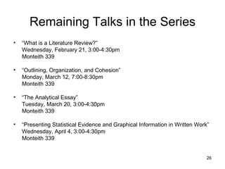 Remaining Talks in the Series “ What is a Literature Review?” Wednesday, February 21, 3:00-4:30pm Monteith 339 “ Outlining, Organization, and Cohesion” Monday, March 12, 7:00-8:30pm Monteith 339 “ The Analytical Essay” Tuesday, March 20, 3:00-4:30pm Monteith 339 “ Presenting Statistical Evidence and Graphical Information in Written Work” Wednesday, April 4, 3:00-4:30pm Monteith 339 