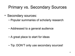 Primary vs. Secondary Sources Secondary sources:  Popular summaries of scholarly research Addressed to a general audience A great place to start for ideas Tip: DON’T only use secondary sources! 