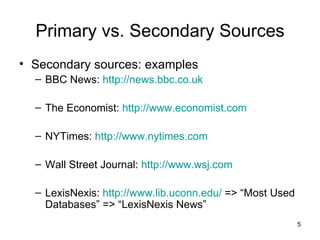 Primary vs. Secondary Sources Secondary sources: examples BBC News:  http://news.bbc.co.uk The Economist:  http://www.economist.com NYTimes:  http://www.nytimes.com Wall Street Journal:  http://www.wsj.com LexisNexis:  http://www.lib.uconn.edu/  => “Most Used Databases” => “LexisNexis News” 