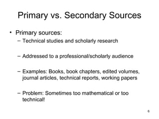 Primary vs. Secondary Sources Primary sources:  Technical studies and scholarly research Addressed to a professional/scholarly audience Examples: Books, book chapters, edited volumes, journal articles, technical reports, working papers Problem: Sometimes too mathematical or too technical! 