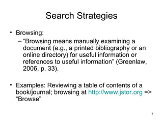Search Strategies Browsing:  “ Browsing means manually examining a document (e.g., a printed bibliography or an online directory) for useful information or references to useful information” (Greenlaw, 2006, p. 33). Examples: Reviewing a table of contents of a book/journal; browsing at  http://www.jstor.org  => “Browse” 