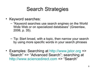 Search Strategies Keyword searches: “ Keyword searches use search engines on the World Wide Web or on specialized databases” (Greenlaw, 2006, p. 35). Tip: Start broad, with a topic, then narrow your search by using more specific words in your search phrases Examples: Searching at  http://www.jstor.org  => “Search” => “Advanced Search”; searching at  http://www.sciencedirect.com  => “Search” 