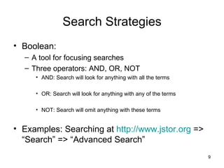 Search Strategies Boolean:  A tool for focusing searches Three operators: AND, OR, NOT AND: Search will look for anything with all the terms OR: Search will look for anything with any of the terms NOT: Search will omit anything with these terms Examples: Searching at  http://www.jstor.org  => “Search” => “Advanced Search” 