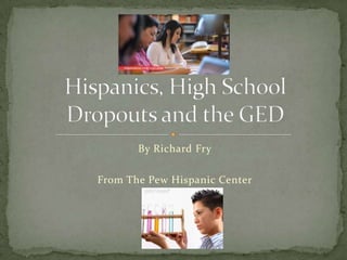 By Richard Fry From The Pew Hispanic Center Hispanics, High School Dropouts and the GED 