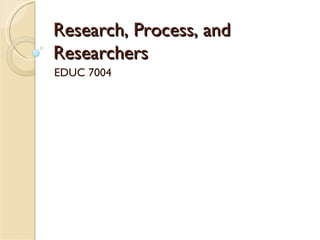 Research, Process, and Researchers EDUC 7004 