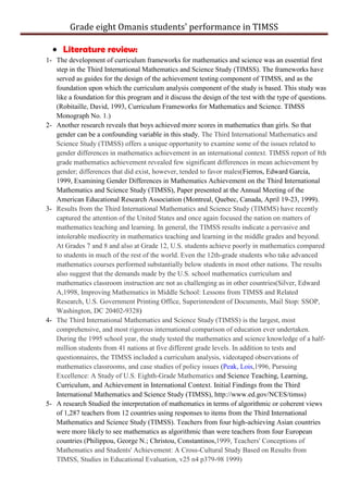 Grade eight Omanis students' performance in TIMSS
Literature review:
1- The development of curriculum frameworks for mathematics and science was an essential first
step in the Third International Mathematics and Science Study (TIMSS). The frameworks have
served as guides for the design of the achievement testing component of TIMSS, and as the
foundation upon which the curriculum analysis component of the study is based. This study was
like a foundation for this program and it discuss the design of the test with the type of questions.
(Robitaille, David, 1993, Curriculum Frameworks for Mathematics and Science. TIMSS
Monograph No. 1.)
2- Another research reveals that boys achieved more scores in mathematics than girls. So that
gender can be a confounding variable in this study. The Third International Mathematics and
Science Study (TIMSS) offers a unique opportunity to examine some of the issues related to
gender differences in mathematics achievement in an international context. TIMSS report of 8th
grade mathematics achievement revealed few significant differences in mean achievement by
gender; differences that did exist, however, tended to favor males(Fierros, Edward Garcia,
1999, Examining Gender Differences in Mathematics Achievement on the Third International
Mathematics and Science Study (TIMSS), Paper presented at the Annual Meeting of the
American Educational Research Association (Montreal, Quebec, Canada, April 19-23, 1999).
3- Results from the Third International Mathematics and Science Study (TIMMS) have recently
captured the attention of the United States and once again focused the nation on matters of
mathematics teaching and learning. In general, the TIMSS results indicate a pervasive and
intolerable mediocrity in mathematics teaching and learning in the middle grades and beyond.
At Grades 7 and 8 and also at Grade 12, U.S. students achieve poorly in mathematics compared
to students in much of the rest of the world. Even the 12th-grade students who take advanced
mathematics courses performed substantially below students in most other nations. The results
also suggest that the demands made by the U.S. school mathematics curriculum and
mathematics classroom instruction are not as challenging as in other countries(Silver, Edward
A,1998, Improving Mathematics in Middle School: Lessons from TIMSS and Related
Research, U.S. Government Printing Office, Superintendent of Documents, Mail Stop: SSOP,
Washington, DC 20402-9328)
4- The Third International Mathematics and Science Study (TIMSS) is the largest, most
comprehensive, and most rigorous international comparison of education ever undertaken.
During the 1995 school year, the study tested the mathematics and science knowledge of a half-
million students from 41 nations at five different grade levels. In addition to tests and
questionnaires, the TIMSS included a curriculum analysis, videotaped observations of
mathematics classrooms, and case studies of policy issues (Peak, Lois,1996, Pursuing
Excellence: A Study of U.S. Eighth-Grade Mathematics and Science Teaching, Learning,
Curriculum, and Achievement in International Context. Initial Findings from the Third
International Mathematics and Science Study (TIMSS), http://www.ed.gov/NCES/timss)
5- A research Studied the interpretation of mathematics in terms of algorithmic or coherent views
of 1,287 teachers from 12 countries using responses to items from the Third International
Mathematics and Science Study (TIMSS). Teachers from four high-achieving Asian countries
were more likely to see mathematics as algorithmic than were teachers from four European
countries (Philippou, George N.; Christou, Constantinos,1999, Teachers' Conceptions of
Mathematics and Students' Achievement: A Cross-Cultural Study Based on Results from
TIMSS, Studies in Educational Evaluation, v25 n4 p379-98 1999)
 