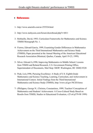 Grade eight Omanis students' performance in TIMSS
References:
1- http://www.ameinfo.com/ar-255524.html
2- http://www.mohyssin.com/forum/showthread.php?t=6811
3- Robitaille, David, 1993, Curriculum Frameworks for Mathematics and Science.
TIMSS Monograph No. 1.
4- Fierros, Edward Garcia, 1999, Examining Gender Differences in Mathematics
Achievement on the Third International Mathematics and Science Study
(TIMSS), Paper presented at the Annual Meeting of the American Educational
Research Association (Montreal, Quebec, Canada, April 19-23, 1999).
5- Silver, Edward A,1998, Improving Mathematics in Middle School: Lessons
from TIMSS and Related Research, U.S. Government Printing Office,
Superintendent of Documents, Mail Stop: SSOP, Washington, DC 20402-9328
6- Peak, Lois,1996, Pursuing Excellence: A Study of U.S. Eighth-Grade
Mathematics and Science Teaching, Learning, Curriculum, and Achievement in
International Context. Initial Findings from the Third International
Mathematics and Science Study (TIMSS), http://www.ed.gov/NCES/timss
7- (Philippou, George N.; Christou, Constantinos, 1999, Teachers' Conceptions of
Mathematics and Students' Achievement: A Cross-Cultural Study Based on
Results from TIMSS, Studies in Educational Evaluation, v25 n4 p379-98 1999)
 