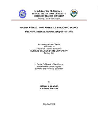 Republic of the Philippines 
SURIGAO DEL SUR STATE UNIVERSITY 
COLLEGE OF TEACHER EDUCATION 
Tandag City- Main Campus 
MODERN INSTRUCTIONAL MATERIALS IN TEACHING BIOLOGY 
http://www.slideshare.net/ronan2/chapter-1-5842060 
An Undergraduate Thesis 
Presented to 
Faculty of Teacher Education 
SURIGAO DEL SUR STATE UNIVERSITY 
Tandag City 
In Partial Fulfillment of the Course 
Requirement for the Degree 
Bachelor of Secondary Education 
By 
JIMBOY A. ALNGOG 
ARLYN B. ALEDON 
October 2014 
 