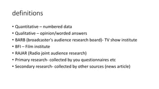 definitions
• Quantitative – numbered data
• Qualitative – opinion/worded answers
• BARB (broadcaster's audience research board)- TV show institute
• BFI – Film institute
• RAJAR (Radio joint audience research)
• Primary research- collected by you questionnaires etc
• Secondary research- collected by other sources (news article)
 