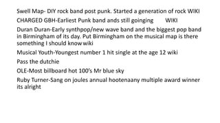 Swell Map- DIY rock band post punk. Started a generation of rock WIKI
CHARGED GBH-Earliest Punk band ands still goinging WIKI
Duran Duran-Early synthpop/new wave band and the biggest pop band
in Birmingham of its day. Put Birmingham on the musical map is there
something I should knowwiki
Musical Youth-Youngest number 1 hit single at the age 12 wiki
Pass the dutchie
OLE-Most billboard hot 100’s Mr blue sky
Ruby Turner-Sang on joules annual hootenaany multiple award winner
its alright
 