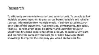 Research
To efficiently consume information and summarize it. To be able to link
multiple sources together. To get sources from creditable and reliable
sources. Information from multiple media. If opinion based research
both sides of the arguments. Audience: age, demographic, geological,
financial, gender, promotion. So primary and secondary research
usually has first hand experience of the product. To successfully learn
and promote the company you work for or know have acceptable
knowledge to impress the company you would like to work for.
 