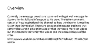 Overview
Currently the message boards are spammed with get well message for
Scotty after his fall and of support to his crew. The other comments
consist of how inspirational the channel ad how the channel is excelling
faster than they realize. There are occasional messages outlining that
some videos aren’t bmx orientated or that they need more car videos
but the generally they enjoy the videos and the characteristics of the
crew.
https://www.youtube.com/channel/UCxS2lX7728bTnmK1t21bYlA/disc
ussion
 