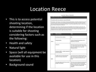 Location Reece
• This is to access potential
shooting location,
determining if the location
is suitable for shooting
considering factors such as
the following:
• Health and safety
• Natural light
• Space (will all equipment be
available for use in this
location)
• Background sound
 