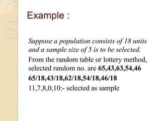 Example :
Suppose a population consists of 18 units
and a sample size of 5 is to be selected.
From the random table or lottery method,
selected random no. are 65,43,63,54,46
65/18,43/18,62/18,54/18,46/18
11,7,8,0,10:- selected as sample
 