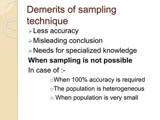 Demerits of sampling
technique
Less accuracy
Misleading conclusion
Needs for specialized knowledge
When sampling is not possible
In case of :-
oWhen 100% accuracy is required
oThe population is heterogeneous
o When population is very small
 