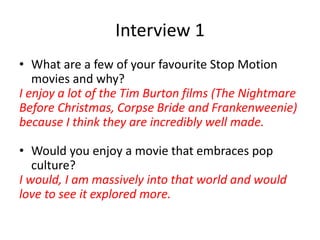 Interview 1
• What are a few of your favourite Stop Motion
movies and why?
I enjoy a lot of the Tim Burton films (The Nightmare
Before Christmas, Corpse Bride and Frankenweenie)
because I think they are incredibly well made.
• Would you enjoy a movie that embraces pop
culture?
I would, I am massively into that world and would
love to see it explored more.
 