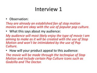 Interview 1
• Observation:
They are already an established fan of stop motion
movies and are okay with the use of popular pop culture.
• What this says about my audience:
My audience will most likely enjoy the type of movie I am
aiming to make as it will be created with the use of Stop
Motion and won’t be intimidated by the use of Pop
Culture.
• How will your product appeal to this audience:
The movie will be made through the technqiue of Stop
Motion and include certain Pop Culture icons such as
Godzilla and The Doctor.
 