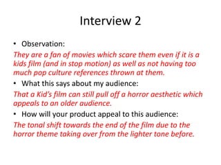 Interview 2
• Observation:
They are a fan of movies which scare them even if it is a
kids film (and in stop motion) as well as not having too
much pop culture references thrown at them.
• What this says about my audience:
That a Kid’s film can still pull off a horror aesthetic which
appeals to an older audience.
• How will your product appeal to this audience:
The tonal shift towards the end of the film due to the
horror theme taking over from the lighter tone before.
 