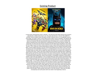Existing Product
A movie poster should grab the viewer’s attention . This will ensure that viewers take the time to look at
what the film is called and the movie’s cast. This poster does that too – the text “WILL ARNETT IS
BATMAN” tells the audience about who plays the titular character and as it is a recognisable name to
many people. The viewer is given a visual image and thus makes it easy to remember. The approach the
LEGO BATMAN MOVIE goes with to capture potential consumers attention is to utilise a big and bold
picture of a character that will shows potential viewers the leading actor or actress in the film (This
being an animated movie, they instead go for a big bold picture of the titular character instead). This
poster does not need to be iconic because everyone more than likely knows who Batman is but it does
use this imagery to give the viewer a taste of what the movie is about without telling them exactly what
the plot is. This is shown by a snarky looking Batman standing in front of a Gotham illuminated by blue
lights, it tell the audience that this is not your normal serious Batman but one which is more in tone with
the Batman from THE LEGO MOVIE THIS layout is a contributing factor to the iconic look of the poster.
This poster leaves the viewer with an image that makes them want more and gives them a glimpse into
the world of the movie. It doesn’t give them enough that they will quite understand what is happening
before seeing it and will thus need to actually see the movie to find out exactly. The poster caters to the
style of the specific genre of movie, This ensures a consistent use of imagery across the different aspects
of marketing and the original film, the fact that the poster is immediately recognised as Lego without
needing a huge LEGO Logo signifying it. The use of bold Yellow fonts which contrasts well with the black
colour usually synonymised with the comic book of Batman and the blue light illuminating Gotham. The
poster is bold and simple, gets straight to the point and tells potential viewers almost everything in a
singular image – It is a comedic movie about Batman set in a Lego world so an audience is already there
which has been carried over from the fans of The Lego Movie in which a Lego Batman already appears.
I will be adopting a similar design style for my own poster which will involve a close up of the titular
character just as with this to give a similar effect but I may also create a poster which will emulate the
one seen on the left due to it being a little more effective than the one I chose to breakdown. This
poster shows off the large cast in the movie but is also extremely bland. However for this particular
poster I think the Black, Yellow and Blue works better on the close up poster rather than the yellow
encompassing most of the poster which also makes it more appealing to look at.
 