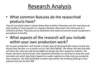 Research Analysis
• What common features do the researched
products have?
They all use bright colours mainly Yellow, Blue and Red. Characters are the main focus of
each product in some way be it a singular character that covers the entire post or a
collection of them. They also all use bold fonts that stand out and are easily recognised in
accordance to the film.
• What aspects of the research will you include
within your own production work?
For my own production I will include a similar style of choosing bright colours to give the
illusion that the film is in a similar vein to THE LEGO MOVIE. The Poster, Blu-Ray and DVD
will share this style too with having different designs for their respective medium. The
Poster will have a bunch of the most important characters on the front to show the scale
and wide cast which may help it appeal to a wider audience as they may see a property
they recognise. The DVD will follow a similar style whilst I am thinking of doing a more
stylised cover for the BLU-RAY.
 