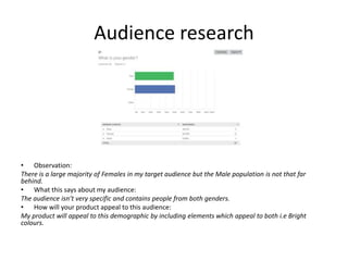 Audience research
• Observation:
There is a large majority of Females in my target audience but the Male population is not that far
behind.
• What this says about my audience:
The audience isn’t very specific and contains people from both genders.
• How will your product appeal to this audience:
My product will appeal to this demographic by including elements which appeal to both i.e Bright
colours.
 