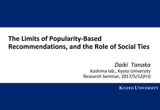 1 KYOTO UNIVERSITY
KYOTO UNIVERSITY
The	Limits	of	Popularity-Based	
Recommendations,	and	the	Role	of	Social	Ties	
Daiki Tanaka
Kashima	lab.,	Kyoto	University
Research	Seminar,	2017/5/12(Fri)		
 