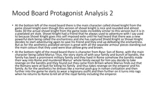 Mood Board Protagonist Analysis 2
• At the bottom left of the mood board there is the main character called shovel knight from the
game shovel knight even though this version of shovel knight is nice and rounded and almost
looks 3D the actual shovel knight from the game looks incredibly similar to this version but it is in
a pixelated art style. Shovel Knight had a friend that he always used to adventure with I say used
to because Shovel Knight goes into self imposed exile until he had heard that there was a new
powerful dark being called the enchantress and she has captured Shield Knight so Shovel Knight
decides to start adventuring again to save his friend and they end up defeating the enchantress.
But as for the aesthetics pixilated version is great with all the separate armour pieces standing out
the main colours that they used were blue yellow grey and brown.
• At the bottom right of the mood board there is character from Ryse: Son of Rome, with the main
character being called Marius Titus, the story starts of with your family and bunch of bandits, the
family has been a prominent military family and they lived in Rome somehow the bandits made
their way into Rome and murdered Marius’ whole family except for him you decide to take
revenge on the bandits and they found out they came from Britain where Marius finds out that
the Romans were at fault for killing his family and thus takes revenge on the emperor and his
family. As for the aesthetics he dresses like a normal posh guy in roman civilization and then
further into the game he starts to wear a legionary outfit and then further on it turns into rags
when he returns to Rome to kill all of the royal family including the emperor.
 