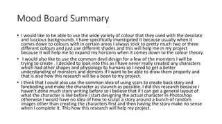 Mood Board Summary
• I would like to be able to use the wide variety of colour that they used with the desolate
and luscious backgrounds. I have specifically investigated it because usually when it
comes down to colours with in certain areas I always stick to pretty much two or three
different colours and just use different shades and this will help me in my project
because it will help me to expand my horizons when it comes down to the colour theory.
• I would also like to use the common devil design for a few of the monsters I will be
trying to create . I decided to look into this as I have never really created any characters
which had other shapes and physiology to humans so I need to get a better
understanding of monsters and demons if I want to be able to draw them properly and
that is also how this research will be a boon to my project.
• I think that I could also use the common idea of using scars to create back story and
foreboding and make the character as staunch as possible. I did this research because I
haven’t done much story writing before so I believe that if I can get a general layout of
what the character is like before I start designing the actual character in Photoshop
otherwise I would have no idea of how to sculpt a story around a bunch of random
images other than creating the characters first and then having the story make no sense
when I complete it. This how this research will help my project.
 
