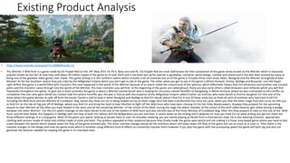 Existing Product Analysis
• https://www.youtube.com/watch?v=c0i88t0Kacs&t=2s
• The Witcher 3 Wild Hunt is a game made by CD Projekt Red on the 19th May 2015 for PS 4, Xbox one and PC, CD Projekt Red are most well known for their production of the game series known as the Witcher which is massively
popular shown by the fact at how they sold about 20 million copies of the game as of June 2019 and it has been put up for awards in gameplay, narrative, world design, combat and visuals and it has also been praised by many as
being one of the greatest video games ever made. This game setting is in the northern realms which includes a lot of countries but as of the game it includes three main areas Velen, Novigrad and the Witcher stronghold of Kaer
Morhen. As for the Southern realms they are ruled by the Nilfgardian Empire which you don’t get to see in the game. The other areas you get to see In the game is White Orchard, Vizima, Skellige and Beauclair. Just like Hyper
Light Drifter this game is a world filled with monsters this only happened in the world of the Witcher because of an event called the conjuncture of the spheres, which effectively means that this dimension and another one crossed
paths and the monsters came through into the world of the Witcher, the main monsters you will find at the beginning of the game are called ghouls, there are also some others called drowners and rotfiends which you will find
frequently throughout the game. To give you a short summary the game is about a Witcher named Geralt who is looking for sorceress named Yeneffer of Vengeberg in White Orchard, where he was contracted to kill a Griffin on
completion the man who gave Geralt the contact told him where Yeneffer was she was in Vizima with the emperor of the Nilfgardian Empire called Emyher var Emhries who tasks Geralt to find his daughter Ciri this one of the
areas where the game decides to split off from the books. Geralt is told to look in Velen Novigrad and Skellige to find Ciri Geralt doesn’t find Ciri in any of these areas but he finds all sorts of enemies who had tried to kill Ciri
including the Wild Hunt and the Witches of Crookback Bog. Geralt also finds out Ciri is being helped out by an elven mage who had been transformed into Uma via curse, when you free the elven mage from the curse, he tells you
to find Ciri on the Isle of Fog just off of Skellige, where you find Ciri and bring her back to Kaer Morhen to fight off the Wild Hunt who have been chasing Ciri for her Elder Blood powers. Anyway they prepare for the upcoming
assault on Kaer Morhen all the allies you have helped in the story and all the remaining Witcher’ of the school of the Wolf, during the siege the eldest member of the school of the wolf called Vesemir gets killed driving a wedge
between the other Witcher’. For this Ciri wants revenge so she takes Geralt to kill one of the leaders of Wild Hunt and also she kills two of the three Witches of Crookback Bog. After this they prepare to take on the rest of the Wild
Hunt and kill their leader this happens in Skellige with the help of both the natives and the Nilfgardians you win and then it comes down to the ending and it depends on how you treat Ciri on what ending you get but there are
three different endings. It is a long game. Most of the game you spend looking at Geralts back or over his shoulder meaning you are mainly playing as Geralt from a third person view. He is also wearing time/era appropriate
clothing with armour made of metal and clothes made of cloth and linen. This product appealed to their audience because they finally made the game open world and not making it a linear area based game where you have to fast
travel between the worlds which slowed down the flow of the game dramatically. The other massive changes would be the interface which still slows down the flow of the game but not as much as it used to. Then there is the
massive changes to the design and how the game looks which is fantastic using different kind of effects to constantly improve them however if you play the game with low processing speed the game will both lag and also not
generate the textures needed for viewing the game in its intended state.
 