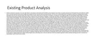 Existing Product Analysis
• Geralt is a fantastic character in his own right when it came down to the books and the Netflix series however it was taken to a whole new level by CD Projekt Red and the Witcher 3 Wild
Hunt. The main aesthetics that never change are his body, the neck, the face and to an extent the hair. All the rest is customizable with in the game so Geralt can change easily to what
the player likes the most, also the other main thing is that he never really covers his face with in the game. As a general rule though through out some peoples playthroughs on YouTube
they either go and wear the light clothing and choose a majority of the nice options in dialogue, or they wear the darker clothing and go for the more dark and sinister options when it
comes down to the dialogue. This shows that the colour scheme in itself is just really a reflection of how the player wants to react with in the game the fact at how the game is an RPG
makes it easier to convey this. The main reason why I brought up the covering of the face is actually quite a big thing as well. As this usually indicates that they want to hide their true
identity and in more cases than not that sort of production technique is used for enemies in video games or at least in the older games that used to be the case but now, they decide to let
both the colour scheme and the story telling aspects tell the player who the antagonist and the protagonist are. So now it can be quite difficult to tell between the two especially if
betrayal is a big part of the games story. Just to make it clear though most characters if they are wearing light and bright colours usually means that they are the protagonist of the story
and if they are wearing darker colours they are usually the antagonist but if they are anywhere inbetween it is more often than not just because they are morally ambiguous. For example
Geralt in all of the trailers he is seen with usually light clothing or sometimes he wears more earthy colours however that is more of a design choice than colour orientation and so you
know that he is the protagonist of the story. Where as Eredin from the Witcher 3 wears a full heavy metal armour set which is black he also has his face covered most of the times Geralt
and Eredin see each other also his armours colour is black, all of this pretty much says he is a classic villain because most of his armour is very angular as well which also confirms he is
quite villainous by the looks of him. If you think fantasy Darth Vader who is an elf and uses magic instead of the force you pretty much have Eredin. As this game is an RPG though the
game as expected has to be a 3rd person view over the shoulder however now with most games like this you can do a full 360 degree turn with the camera and still see what you r
characters front looks like also that is the side that you tend to see with in the menus anyway but most of the old games where they had a 3rd person view would never actually allow you
to look at the front of the character that you play as. However though this idea can be turned on its head with some certain superhero games such as the batman series as the joker sure
he has quite an angular body but he wears mainly all light colours and always has a smile, but Batman is like the complete opposite he wears all black clothing and never smiles but his
body design is quite smooth and rounded.
 