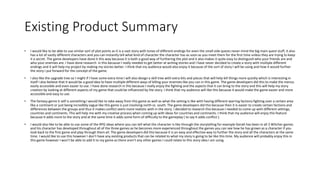 Existing Product Summary
• I would like to be able to use similar sort of plot points as it is a vast story with tones of different endings for even the small side quests never mind the big main quest stuff, it also
has a lot of vastly different characters and you can instantly tell what kind of character the character has as soon as you meet them for the first time unless they are trying to keep
it a secret. The game developers have done it this way because it is both a good way of furthering the plot and it also makes it quite easy to distinguish who your friends are and
who your enemies are. I have done research in this because I really needed to get better at writing stories and I have never decided to create a story with multiple different
endings and it will help my project by making my stories better. I think that my audience would also enjoy it because of the sort of story I will be using and how it would further
the story I put forward for the concept of the game.
• I also like the upgrade tree so I might if I have some extra time I will also design a skill tree with extra bits and pieces that will help kill things more quickly which is interesting in
itself I also believe that it would be a good idea to have multiple different ways of killing your enemies like you can in this game. The game developers did this to make the menus
easily accessible and even easier to use. I have done research in this because I really enjoy the fighting and the aspects that it can bring to the story and this will help my story
creation by looking at different aspects of my game that could be influenced by the story. I think that my audience will like this because it would make the game easier and more
accessible and easy to use.
• The fantasy genre it self is something I would like to take away from this game as well as what the setting is like with having different warring factions fighting over a certain area
like a continent or just being incredibly vague like this game is just involving north vs. south. The game developers did this because then it is easier to create certain factions and
differences between the groups and thus it makes conflict seem more realistic with in the story. I decided to research this because I needed to come up with different settings,
countries and continents. This will help me with my creative process when coming up with ideas for countries and continents. I think that my audience will enjoy this feature
because it adds more to the story and at the same time it adds some form of difficulty to the gameplay ( to say it adds conflict ).
• I would also like to be able to use some of the RPG ideas where you can tell what the character is like through the storytelling for example Geralt has been in all 3 Witcher games
and his character has developed throughout all of the three games as he becomes more experienced throughout the games you can see how he has grown as a character if you
look back to the first game and play through them all. The game developers did this because it is an easy and effective way to further the story and all the characters at the same
time. I would like to use this however I don’t have any existing products that can be related to what my story is going to be like this time. My audience will probably enjoy this in
this game however I won’t be able to add it to my game as there aren’t any other games I could relate to this story idea I am using.
 