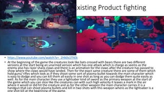 Existing Product fighting
• https://www.youtube.com/watch?v=_2Hk0s1ThEk
• At the beginning of the game the creatures look like bats crossed with bears there are two different
versions at the start being an unarmed version which has one attack which is charge as seems as the
enemy also has razor sharp claws and there is an animation for the claws after the creature has passed to
show where the claws would have landed. Then for the exact same creature there are some of them which
hold guns/ rifles which look as if they shoot some sort of plasma bullet towards the main character which
is easy to dodge and you can kill them all easily in one shot as long as you can dodge them quite easily as
well. As for the main character they use a lightsaber kind of sword as the primary weapon at the start of
the game which you can slice like the creatures can with such high velocity it leaves a mark in the air
where it would or did hit the creature and as for the other weapon the main character carries it is a
handgun that can shoot plasma bullets and kill in two shots with this weapon where-as the lightsaber is a
one shot kill at the beginning of the game.
 