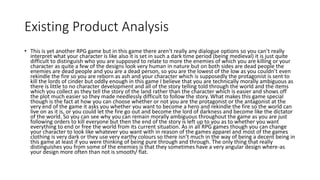 Existing Product Analysis
• This is yet another RPG game but in this game there aren’t really any dialogue options so you can’t really
interpret what your character is like also it is set in such a dark time period (being medieval) it is just quite
difficult to distinguish who you are supposed to relate to more the enemies of which you are killing or your
character as quite a few of the designs look very human in nature but on both sides are dead people the
enemies are dead people and you are a dead person, so you are the lowest of the low as you couldn’t even
rekindle the fire so you are reborn as ash and your character which is supposedly the protagonist is sent to
kill the lords of cinder but oddly enough in this game I believe that you are technically morally ambiguous as
there is little to no character development and all of the story telling told through the world and the items
which you collect as they tell the story of the land rather than the character which is easier and shows off
the plot much easier so they made needlessly difficult to follow the story. What makes this game special
though is the fact at how you can choose whether or not you are the protagonist or the antagonist at the
very end of the game it asks you whether you want to become a hero and rekindle the fire so the world can
live on as it is, or you could let the fire go out and become the lord of darkness and become like the dictator
of the world. So you can see why you can remain morally ambiguous throughout the game as you are just
following orders to kill everyone but then the end of the story is left up to you as to whether you want
everything to end or free the world from its current situation. As in all RPG games though you can change
your character to look like whatever you want with in reason of the games apparel and most of the games
clothing is very dark or they use very earthy colours so there isn’t much in the way of being a decent being in
this game at least if you were thinking of being pure through and through. The only thing that really
distinguishes you from some of the enemies is that they sometimes have a very angular design where-as
your design more often than not is smooth/ flat.
 