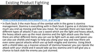 Existing Product Fighting
• https://www.youtube.com/watch?v=vv_qryPwmig
• In Dark Souls 3 the main focus of the combat with in the game is stamina
management. Stamina is everything with in Dark Souls 3 game as it dictates how
much you end up moving and how you move. For example there are two main
different types of attacks if you use a sword which are the light and heavy attack,
the heavy attack uses up the most stamina and the light attack uses the least
there are other different items you can use to fight such as axes and spears you
can also use shields and magic to help you along your way and now there are
even some special attacks which use up both magika and stamina. Using block
with a shield takes up a massive amount of stamina however you can riposte the
attack with your shield and it would take up less stamina and it will give you a
chance to back stab the enemy you just stunned.
 