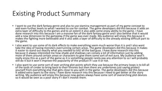 Existing Product Summary
• I want to use the dark fantasy genre and also to use stamina management as part of my game concept to
add even further levels to what I wanted to use for combat. The game developers did this because it adds an
extra layer of difficulty to the games and to an extent it also adds some enjoy ability to the game. I have
done research into this because I am a massive fan of the dark fantasy genre and I also believe that it would
add a new dimension to the gameplay if the game was ever made. My audience will enjoy this because it
makes the fighting more believable and it also adds a layer of difficulty to the already existing difficult part to
the game.
• I also want to use some of its dark effects to make everything seem much worse than it is and I also want
take the idea of having monsters overrunning certain areas. The game developers did this because it makes
it easier to stand out exactly what you needed to kill/ all the bad guys. I have done research into this
because it always interested me how shade and shadows can convey a lot of information just by adding
more of them around certain areas or characters to give them some sort of evil aura. My audience won’t
really enjoy this as a part of the game as it is something people rarely pay any attention to so I will probably
still do it but it won’t improve the popularity of the product if I use it or not.
• I also want to use some sort of over arching plot points which they use because the primary loops is to kill all
of the lords of cinder to bring back to their thrones but then there are undertones just saying protect
yourself from everything else that gets close to you with in the game. The game developers did this because
it added extra layers to the story. I have done research into this because I need to get better at the story
writing. My audience will enjoy this because now games always have some sort of overarching plot devices
so it would be seen as a poor story if I don’t involve them.
 