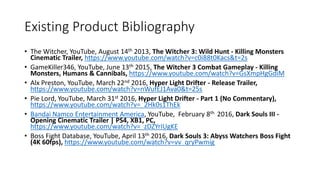 Existing Product Bibliography
• The Witcher, YouTube, August 14th 2013, The Witcher 3: Wild Hunt - Killing Monsters
Cinematic Trailer, https://www.youtube.com/watch?v=c0i88t0Kacs&t=2s
• GameKiller346, YouTube, June 13th 2015, The Witcher 3 Combat Gameplay - Killing
Monsters, Humans & Cannibals, https://www.youtube.com/watch?v=GsXmpHgGdiM
• Alx Preston, YouTube, March 22nd 2016, Hyper Light Drifter - Release Trailer,
https://www.youtube.com/watch?v=nWufEJ1Ava0&t=25s
• Pie Lord, YouTube, March 31st 2016, Hyper Light Drifter - Part 1 (No Commentary),
https://www.youtube.com/watch?v=_2Hk0s1ThEk
• Bandai Namco Entertainment America, YouTube, February 8th 2016, Dark Souls III -
Opening Cinematic Trailer | PS4, XB1, PC,
https://www.youtube.com/watch?v=_zDZYrIUgKE
• Boss Fight Database, YouTube, April 13th 2016, Dark Souls 3: Abyss Watchers Boss Fight
(4K 60fps), https://www.youtube.com/watch?v=vv_qryPwmig
 