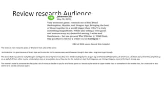 Review research Audience
The review is from metacritic and is of Witcher 3 from a fan of the series
He thinks that it is great because of its art style and its also like for its massive open world however though it does take a long time to get through.
This shows that my audience really like open world games shown by how many they have listed including Skyrim, Dragon Age and Red Dead Redemption, all which have a fantastic story which they all picked up
on as well all of them either involve a redemption story or an evolution story, they also like the realistic art style that the games use it brings the game more to life than it already was.
This review is made by someone who has quite a bit of money to be able to pay for all of those games so I would say he would be upper middle class or somewhere in the middle class, he is male and he also
seems to be socially conscious type B.
 