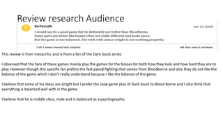 Review research Audience
This review is from metacritic and is from a fan of the Dark Souls series
I observed that the fans of these games mainly play the games for the bosses for both how they look and how hard they are to
play. However though this specific fan prefers the fast paced fighting that comes from Bloodborne and also they do not like the
balance of the game which I don’t really understand because I like the balance of the game.
I believe that some of his ideas are alright but I prefer the slow game play of Dark Souls to Blood Borne and I also think that
everything is balanced well with in the game.
I believe that he is middle class, male and is balanced as a psychographic.
 