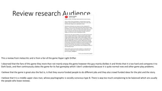 Review research Audience
This a review from metacritic and is from a fan of the game Hyper Light Drifter
I observed that the fans of this game they more than not mainly enjoy the game however this guy mainly dislikes it and thinks that it is too hard and compares it to
Dark Souls, and then continuously slates the game for its fast gameplay which I don’t understand because it is quite normal now and other game play problems.
I believe that the game is great also the fact is, is that they source funded people to do different jobs and they also crowd funded ideas for the plot and the story.
I believe that it is a middle upper class man, whose psychographic is socially conscious type B. There is way too much complaining to be balanced which are usually
the people who leave reviews.
 