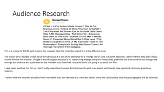 Audience Research
This is a review for Kill Bill part 2 where the reviewer liked the movie but slated it in a few different areas.
The reason why I decided to look at kill bill is because it is one of my examples for a revenge story I used in Subject Research. I observed that they didn’t really
like the film for the reasons I thought it would be good because of its overarching revenge story but instead they preferred the drama and he also thought the
revenge and violence was quite weak as the reviewer must have had a massive blood lust going in to watch this film.
I have never watched this film so I don’t really understand it except for I do know the plot to an extent and I would have expected a lot more gratuitous
violence.
I believe that this reviewer would be from the middle class and I believe it is a man but I don’t know and I also believe that the psychographic will be balanced.
 