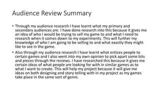 Audience Review Summary
• Through my audience research I have learnt what my primary and
secondary audiences are. I have done research into this because it gives me
an idea of who I would be trying to sell my game to and what I need to
research when it comes down to my experiments. This will further my
knowledge of who I am going to be selling to and what exactly they might
like to see in the game.
• Also through my audience research I have learnt what entices people to
certain games and I also went into my own opinion to pick apart some bits
and pieces through the reviews. I have researched this because it gives me
certain ideas of what people are looking for with in similar games as to
what I want to create. This will help my project because it will give me
ideas on both designing and story telling with in my project as my games
take place in the same sort of genre.
 