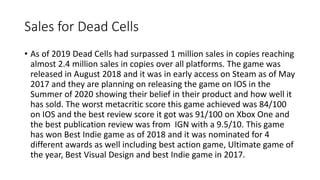 Sales for Dead Cells
• As of 2019 Dead Cells had surpassed 1 million sales in copies reaching
almost 2.4 million sales in copies over all platforms. The game was
released in August 2018 and it was in early access on Steam as of May
2017 and they are planning on releasing the game on IOS in the
Summer of 2020 showing their belief in their product and how well it
has sold. The worst metacritic score this game achieved was 84/100
on IOS and the best review score it got was 91/100 on Xbox One and
the best publication review was from IGN with a 9.5/10. This game
has won Best Indie game as of 2018 and it was nominated for 4
different awards as well including best action game, Ultimate game of
the year, Best Visual Design and best Indie game in 2017.
 