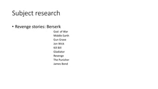 Subject research
• Revenge stories: Berserk
God of War
Middle Earth
Gun Grave
Jon Wick
Kill Bill
Gladiator
Revenge
The Punisher
James Bond
 
