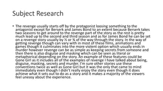 Subject Research
• The revenge usually starts off by the protagonist loosing something to the
antagonist except for Berserk and James Bond to an extent because Berserk takes
two seasons to get around to the revenge part of the story as the rest is pretty
much lead up to the second and third season and as for James Bond he can be set
on a revenge story usually by ½ or ¾ of the way through the story. In the way of
getting revenge though can vary with in most of these films, animations and
games though it culminates into the more violent option which usually ends in
murder however revenge can be as simple as keeping secrets from someone and
then there is also disguise and masking which can be seen as literal or
metaphorical depending on the story. An example of these features could be
Gone Girl as it includes all of the examples of revenge I have talked about being,
disguise, masking, secrets and murder. I’m sure other stories use these
conventions twice as well as Gone Girl but it was the only that came to mind
immediately even though I didn’t really enjoy the story even though it does
achieve what it sets out to do as a story and it makes a majority of the viewers
feel uneasy about the experience.
 