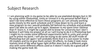 Subject Research
• I am planning with in my game to be able to use pixelated designs but in 3D
by using either Photoshop, Unity or Unreal it is my personal belief that it
won’t be time effective to learn these programs as I am already working
quite closely to the work schedule and if I slow down to try and learn a
new program to me I would probably fall behind my schedule and probably
won’t be able to catch up to it again. However in my spare time I believe
that if I learn it, it might be a good skill to know for university but I don’t
believe it will help my project at all so I will trying to do it in Photoshop but
I might try to create some different experiments with in unity and unreal
just to prove my point. I will also be trying to do some 3D stuff inside of
Photoshop but yet again I will probably think that it is just easier to make
2D models and try to give them certain 3D effects, to make it look more
realistic kind of like what hyper light drifter does but at a different angle
also with some different effects used as it doesn’t really do a good job of
making the game look 3D.
 