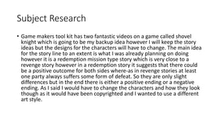Subject Research
• Game makers tool kit has two fantastic videos on a game called shovel
knight which is going to be my backup idea however I will keep the story
ideas but the designs for the characters will have to change. The main idea
for the story line to an extent is what I was already planning on doing
however it is a redemption mission type story which is very close to a
revenge story however in a redemption story it suggests that there could
be a positive outcome for both sides where-as in revenge stories at least
one party always suffers some form of defeat. So they are only slight
differences but in the end there is either a positive ending or a negative
ending. As I said I would have to change the characters and how they look
though as it would have been copyrighted and I wanted to use a different
art style.
 