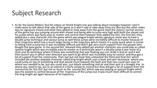 Subject Research
• As for the Game Makers Tool Kit videos on Shield Knight one was talking about nostalgia however I don’t
really want to talk about that side of the game as it won’t add or take away from my idea but the other video
was on signature moves and what they added or took away from the game itself the classic/ normal version
of the game has you jumping around with shovel and being able to jump very high with both the shovel and
his jumps which was fairly easy to master and control then however they added the DLC, the first DLC they
added put a new character into the game which was plague knight whose signature move was to have a
double jump technique and saviour jump as well these jumps were incredibly difficult to master because of
their trajectory which has a much larger bump in the trajectory which means it is quite quick when it comes
to falling from a jump but it was incredibly difficult and didn’t get very much support from the people who
bought the base game. In the second DLC released they added yet another character you could play as called
spectre knight which was incredibly easy to master as it technically wasn’t a double jump it was more of a
slash and fly technique where if there was something that was floating you can strike it mid air and it will
then launch you in which ever direction you want to go which was incredibly easy to control and thus got a
lot of support from the community. Then last but not least they unleashed the third and final DLC which
included yet another playable character called king knight which uses a bash and spin technique where you
could jump on top of something and that would count towards the bash and then you could spin over to
where you needed to be, but you could also just attack something mid air and then spin in a straight line to
where you need to be, but to an extent it is fairly simple to control but they did get a lot of support from the
community for this DLC but not as much as the second DLC which saw you playing as spectre knight which
was the easiest to control because of the trajectory of the jumps but it was much more difficult to control
the king knight yet again because of its trajectory.
 