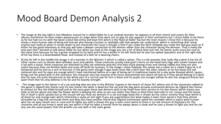 Mood Board Demon Analysis 2
• The image at the top right is Iron Maidens mascot he is called Eddie he is an undead monster, he appears in all their merch and covers for their
albums sometimes he even makes appearances on stage when they went out on gigs he also appears in their animations but I chose Eddie to be there
as he has had run ins with the beast a devil like entity and beat him which is the head at Eddie’ hip but the main reason I chose him is because he
shows a more human side of being evil and yet also having a human or relatable side that people can understand which is something that rarely
anyone ever looks at when it comes down to evil characters the issue is though is that if you make the devil relatable you make the bad guy seem as if
either he has good intentions or that you will have a deeper connection to the demon rather than the character facing the demons. That is really the
only part that I wanted to talk about Eddie for but when you look at the image you see a lot of black blue and red. He seems quite scary but cool at
the same time because he has a guitar strapped to his back and he has a bottle in his left hand but he also has spiked spaulders and at the right side
of his hip there is a disembodied head and instead of a belt he is wearing chains.
• At the far left in the middle the image is of a monster in the Witcher 3 which is called a sylvan. This is a fat monster that looks like a devil it has list of
other names such as deovel devil willower puck and yaksha. These creatures usually have goat's horns on the head hairy legs with cloven hooves and
a tail with a tassel, these creatures are tolerated as they are relatively peaceful and they enjoy playing tricks and solving riddles but they are also
useful because they can fertilize fields and scare off birds for humans. In the image I chose however this sylvan has a name he is called Fugas he is ill
tempered and he acts as a sort of bouncer in the game even though Fugas looks more like a devil than the other sylvans as he has black and red
coloured skin and his eyes are orange which I have mentioned before as a sign of being evil in traditional media he is also quite bloated which I guess
brings out the greed with in the character, the character also has massive arms horns and pointed ears which all look as if they would belong to a devil
also his eyes are quite discoloured as the white part of a normal eye for him is black and his pupils are orange/ yellow he also has vanguard braces but
apart from that his only defense is his fat and his beastly strength.
• The image next to the Sylvan is of a cat and dog who are also in the Witcher 3 game in the hearts of stone DLC where one of the characters added to
the game is Olgierd Von Everec and Iris Von Everec the latter is dead but the cat and the dog were actually summoned demons by Olgierd Von Everec
to protect Iris but she killed herself and as the story goes these two demons wish to be freed from their service to Iris Von Everec which means you
have to kill her ghost and take the flower which is keeping her alive so you can either free them or bind them eternally to Iris’ corpse and the house
this in itself is quite spooky but as the visuals tell you they are demons in a cat and dogs body this is shown by the colour scheme they have which is
all black fur and orange eyes which inherently is quite an evil sight if you are superstitious but what makes it even more weird is that they almost
shrouded by a fog that surrounds them and they also have another friend that Olgierd summoned called the caretaker which is patch work human
who has no eyes mouth ears or nose and he fights you with a shovel this guy is even more weird as there is no real amount of backstory for this
character and all you know is what you see which is that he takes a human form he always wears a cloak and he uses a shovel to fight you and he can
also use the same powers that the wraiths can use with in the main game.
 